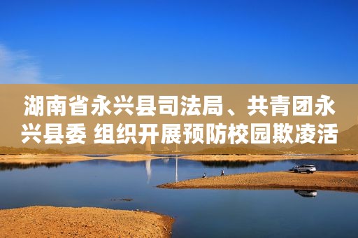 湖南省永兴县司法局、共青团永兴县委 组织开展预防校园欺凌活动