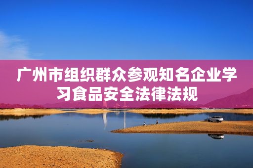 广州市组织群众参观知名企业学习食品安全法律法规
