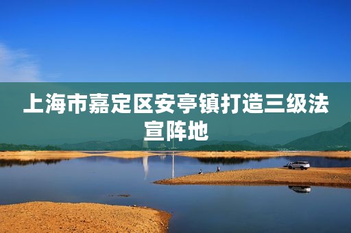 上海市嘉定区安亭镇打造三级法宣阵地