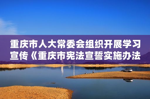 重庆市人大常委会组织开展学习宣传《重庆市宪法宣誓实施办法》系列活动