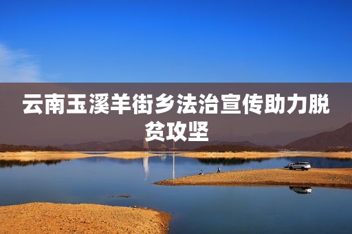云南玉溪羊街乡法治宣传助力脱贫攻坚