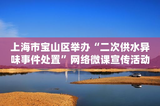 上海市宝山区举办“二次供水异味事件处置”网络微课宣传活动