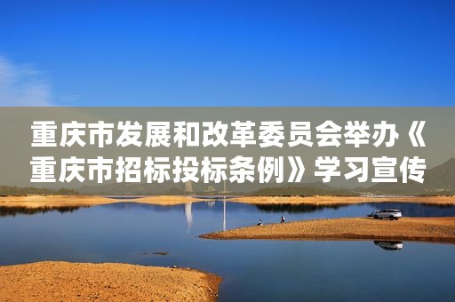重庆市发展和改革委员会举办《重庆市招标投标条例》学习宣传系列活动