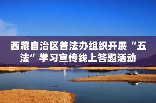 西藏自治区普法办组织开展“五法”学习宣传线上答题活动
