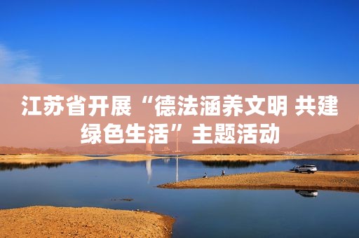 江苏省开展“德法涵养文明 共建绿色生活”主题活动