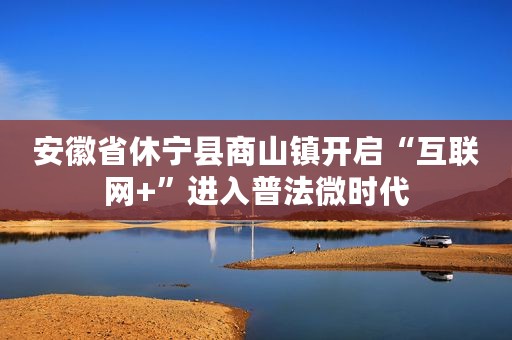 安徽省休宁县商山镇开启“互联网+”进入普法微时代