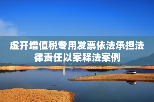 虚开增值税专用发票依法承担法律责任以案释法案例