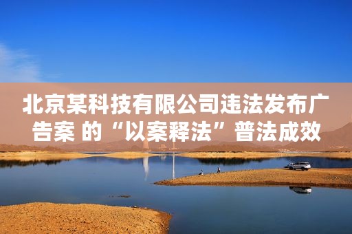 北京某科技有限公司违法发布广告案 的“以案释法”普法成效