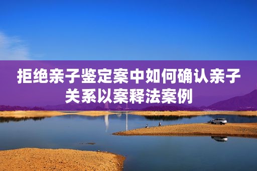 拒绝亲子鉴定案中如何确认亲子关系以案释法案例