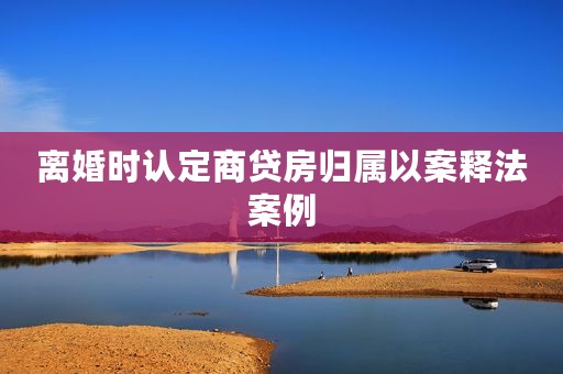 离婚时认定商贷房归属以案释法案例