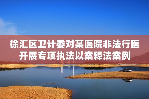 徐汇区卫计委对某医院非法行医开展专项执法以案释法案例