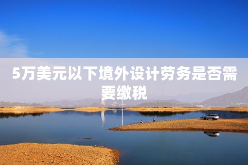 5万美元以下境外设计劳务是否需要缴税