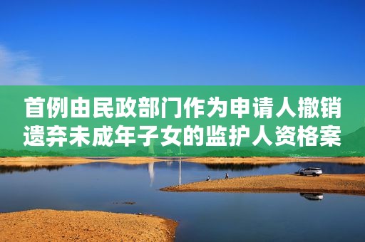 首例由民政部门作为申请人撤销遗弃未成年子女的监护人资格案以案释法案例