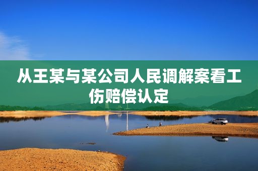 从王某与某公司人民调解案看工伤赔偿认定