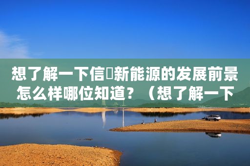 想了解一下信昇新能源的发展前景怎么样哪位知道？（想了解一下信昇新能源的发展前景怎么样哪位知道？）