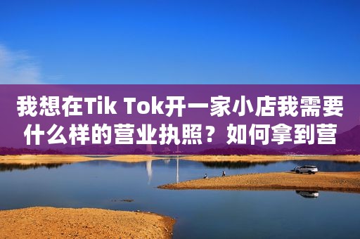 我想在Tik Tok开一家小店我需要什么样的营业执照？如何拿到营业执照？