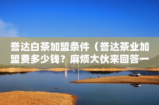 誉达白茶加盟条件（誉达茶业加盟费多少钱？麻烦大伙来回答一下）