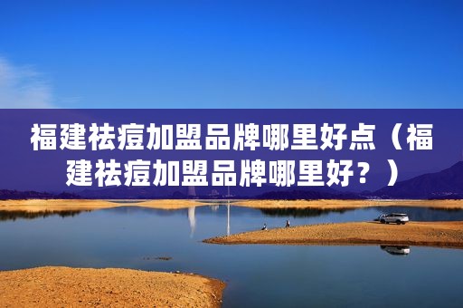 福建祛痘加盟品牌哪里好点（福建祛痘加盟品牌哪里好？）