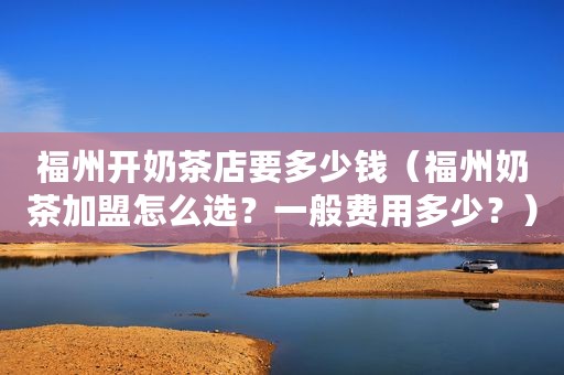 福州开奶茶店要多少钱（福州奶茶加盟怎么选？一般费用多少？）