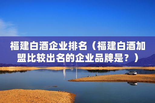 福建白酒企业排名（福建白酒加盟比较出名的企业品牌是？）