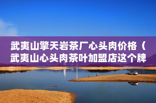 武夷山擎天岩茶厂心头肉价格（武夷山心头肉茶叶加盟店这个牌子在岩茶圈出名吗？）