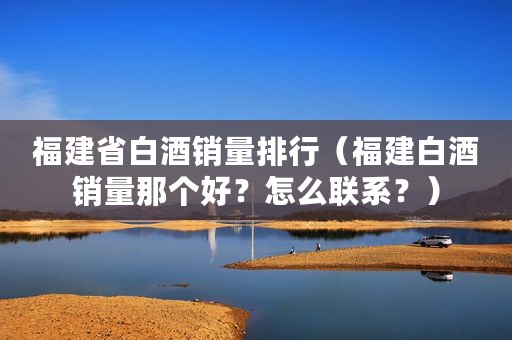 福建省白酒销量排行（福建白酒销量那个好？怎么联系？）