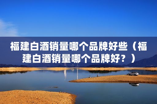 福建白酒销量哪个品牌好些（福建白酒销量哪个品牌好？）