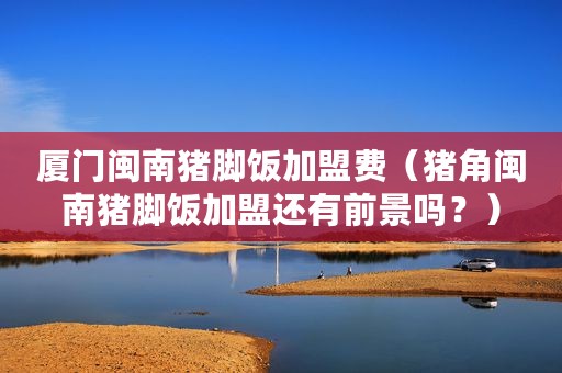 厦门闽南猪脚饭加盟费（猪角闽南猪脚饭加盟还有前景吗？）