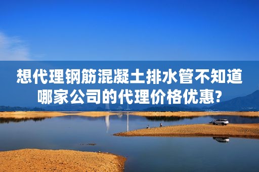 想代理钢筋混凝土排水管不知道哪家公司的代理价格优惠?
