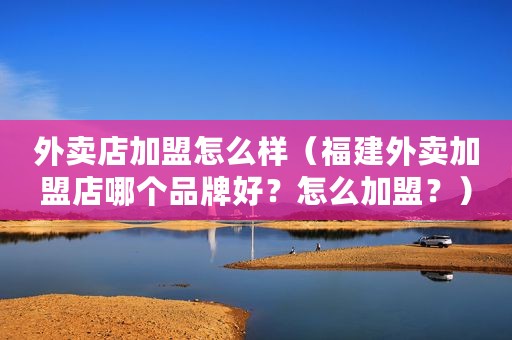 外卖店加盟怎么样（福建外卖加盟店哪个品牌好？怎么加盟？）