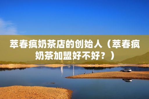 萃春疯奶茶店的创始人（萃春疯奶茶加盟好不好？）