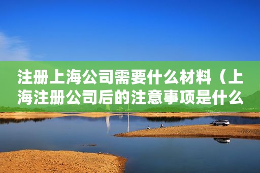 注册上海公司需要什么材料（上海注册公司后的注意事项是什么？）