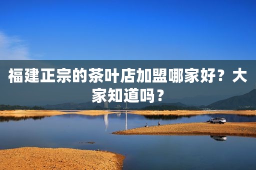福建正宗的茶叶店加盟哪家好？大家知道吗？