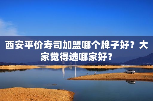 西安平价寿司加盟哪个牌子好？大家觉得选哪家好？