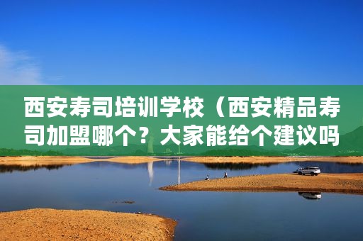 西安寿司培训学校（西安精品寿司加盟哪个？大家能给个建议吗？）