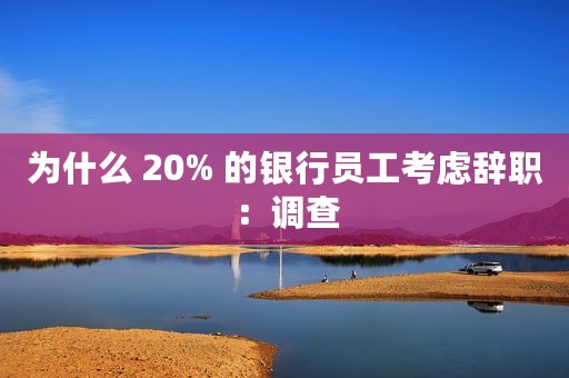 为什么 20% 的银行员工考虑辞职：调查
