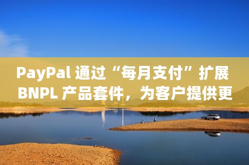 PayPal 通过“每月支付”扩展 BNPL 产品套件，为客户提供更多购买选择