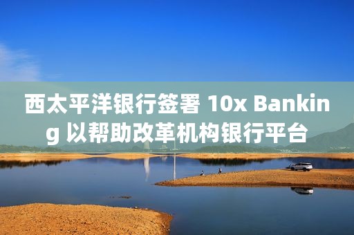 西太平洋银行签署 10x Banking 以帮助改革机构银行平台