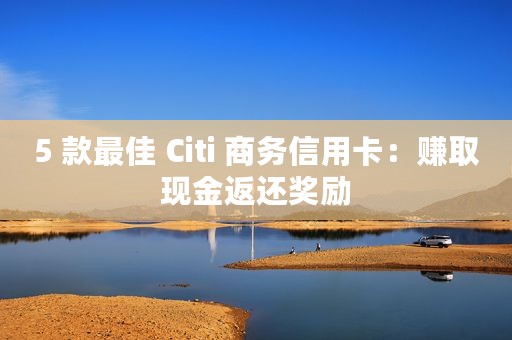 5 款最佳 Citi 商务信用卡：赚取现金返还奖励