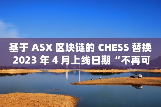 基于 ASX 区块链的 CHESS 替换 2023 年 4 月上线日期“不再可行”
