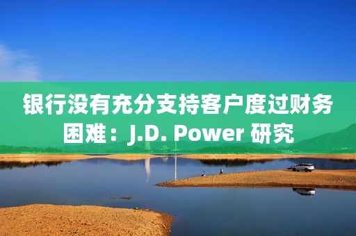 银行没有充分支持客户度过财务困难：J.D. Power 研究