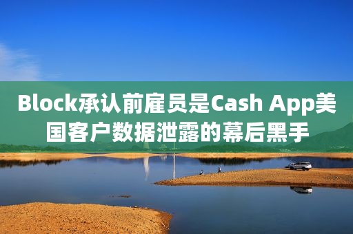 Block承认前雇员是Cash App美国客户数据泄露的幕后黑手