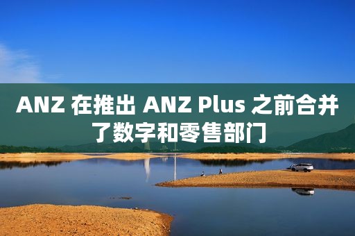 ANZ 在推出 ANZ Plus 之前合并了数字和零售部门
