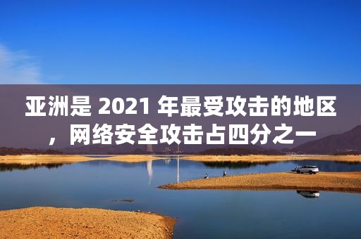 亚洲是 2021 年最受攻击的地区，网络安全攻击占四分之一