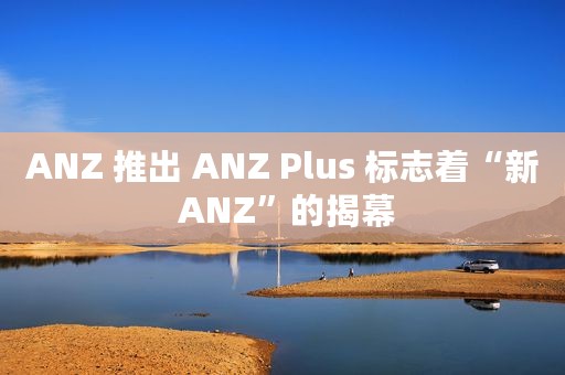 ANZ 推出 ANZ Plus 标志着“新 ANZ”的揭幕