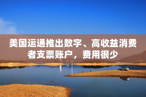 美国运通推出数字、高收益消费者支票账户，费用很少