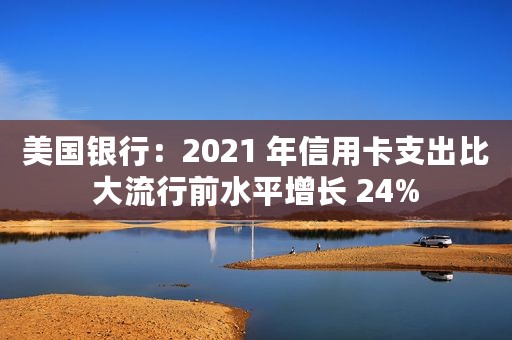 美国银行：2021 年信用卡支出比大流行前水平增长 24%