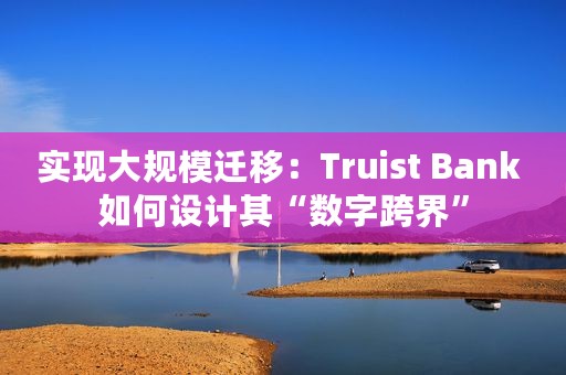 实现大规模迁移：Truist Bank 如何设计其“数字跨界”