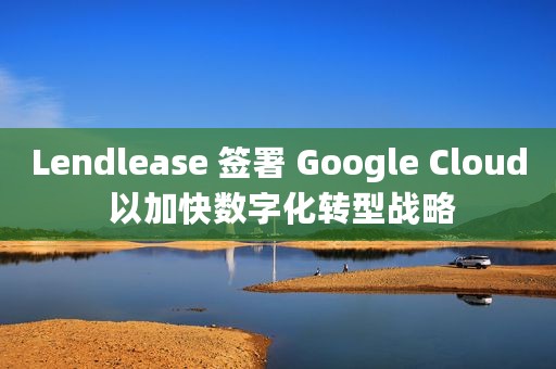 Lendlease 签署 Google Cloud 以加快数字化转型战略