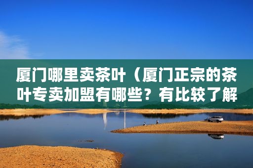 厦门哪里卖茶叶（厦门正宗的茶叶专卖加盟有哪些？有比较了解这方面的朋友吗？）